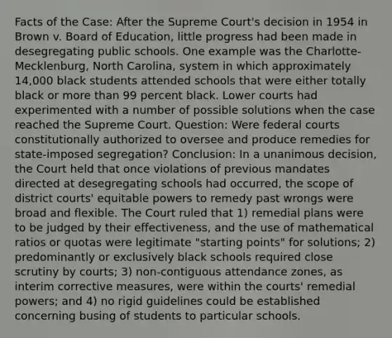 Facts of the Case: After the Supreme Court's decision in 1954 in Brown v. Board of Education, little progress had been made in desegregating public schools. One example was the Charlotte-Mecklenburg, North Carolina, system in which approximately 14,000 black students attended schools that were either totally black or more than 99 percent black. Lower courts had experimented with a number of possible solutions when the case reached the Supreme Court. Question: Were federal courts constitutionally authorized to oversee and produce remedies for state-imposed segregation? Conclusion: In a unanimous decision, the Court held that once violations of previous mandates directed at desegregating schools had occurred, the scope of district courts' equitable powers to remedy past wrongs were broad and flexible. The Court ruled that 1) remedial plans were to be judged by their effectiveness, and the use of mathematical ratios or quotas were legitimate "starting points" for solutions; 2) predominantly or exclusively black schools required close scrutiny by courts; 3) non-contiguous attendance zones, as interim corrective measures, were within the courts' remedial powers; and 4) no rigid guidelines could be established concerning busing of students to particular schools.