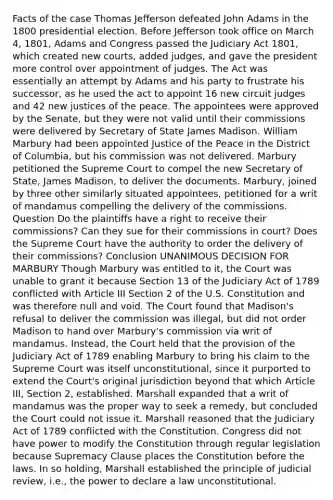 Facts of the case Thomas Jefferson defeated John Adams in the 1800 presidential election. Before Jefferson took office on March 4, 1801, Adams and Congress passed the Judiciary Act 1801, which created new courts, added judges, and gave the president more control over appointment of judges. The Act was essentially an attempt by Adams and his party to frustrate his successor, as he used the act to appoint 16 new circuit judges and 42 new justices of the peace. The appointees were approved by the Senate, but they were not valid until their commissions were delivered by Secretary of State James Madison. William Marbury had been appointed Justice of the Peace in the District of Columbia, but his commission was not delivered. Marbury petitioned the Supreme Court to compel the new Secretary of State, James Madison, to deliver the documents. Marbury, joined by three other similarly situated appointees, petitioned for a writ of mandamus compelling the delivery of the commissions. Question Do the plaintiffs have a right to receive their commissions? Can they sue for their commissions in court? Does the Supreme Court have the authority to order the delivery of their commissions? Conclusion UNANIMOUS DECISION FOR MARBURY Though Marbury was entitled to it, the Court was unable to grant it because Section 13 of the Judiciary Act of 1789 conflicted with Article III Section 2 of the U.S. Constitution and was therefore null and void. The Court found that Madison's refusal to deliver the commission was illegal, but did not order Madison to hand over Marbury's commission via writ of mandamus. Instead, the Court held that the provision of the Judiciary Act of 1789 enabling Marbury to bring his claim to the Supreme Court was itself unconstitutional, since it purported to extend the Court's original jurisdiction beyond that which Article III, Section 2, established. Marshall expanded that a writ of mandamus was the proper way to seek a remedy, but concluded the Court could not issue it. Marshall reasoned that the Judiciary Act of 1789 conflicted with the Constitution. Congress did not have power to modify the Constitution through regular legislation because Supremacy Clause places the Constitution before the laws. In so holding, Marshall established the principle of judicial review, i.e., the power to declare a law unconstitutional.