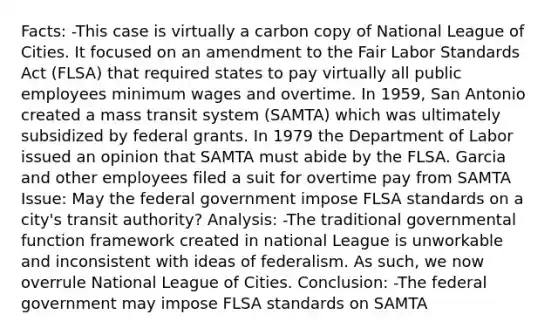 Facts: -This case is virtually a carbon copy of National League of Cities. It focused on an amendment to the Fair Labor Standards Act (FLSA) that required states to pay virtually all public employees minimum wages and overtime. In 1959, San Antonio created a mass transit system (SAMTA) which was ultimately subsidized by federal grants. In 1979 the Department of Labor issued an opinion that SAMTA must abide by the FLSA. Garcia and other employees filed a suit for overtime pay from SAMTA Issue: May the federal government impose FLSA standards on a city's transit authority? Analysis: -The traditional governmental function framework created in national League is unworkable and inconsistent with ideas of federalism. As such, we now overrule National League of Cities. Conclusion: -The federal government may impose FLSA standards on SAMTA