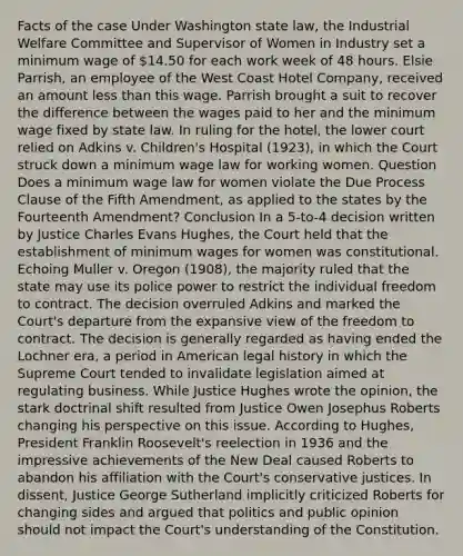 Facts of the case Under Washington state law, the Industrial Welfare Committee and Supervisor of Women in Industry set a minimum wage of 14.50 for each work week of 48 hours. Elsie Parrish, an employee of the West Coast Hotel Company, received an amount less than this wage. Parrish brought a suit to recover the difference between the wages paid to her and the minimum wage fixed by state law. In ruling for the hotel, the lower court relied on Adkins v. Children's Hospital (1923), in which the Court struck down a minimum wage law for working women. Question Does a minimum wage law for women violate the Due Process Clause of the Fifth Amendment, as applied to the states by the Fourteenth Amendment? Conclusion In a 5-to-4 decision written by Justice Charles Evans Hughes, the Court held that the establishment of minimum wages for women was constitutional. Echoing Muller v. Oregon (1908), the majority ruled that the state may use its police power to restrict the individual freedom to contract. The decision overruled Adkins and marked the Court's departure from the expansive view of the freedom to contract. The decision is generally regarded as having ended the Lochner era, a period in American legal history in which the Supreme Court tended to invalidate legislation aimed at regulating business. While Justice Hughes wrote the opinion, the stark doctrinal shift resulted from Justice Owen Josephus Roberts changing his perspective on this issue. According to Hughes, President Franklin Roosevelt's reelection in 1936 and the impressive achievements of the New Deal caused Roberts to abandon his affiliation with the Court's conservative justices. In dissent, Justice George Sutherland implicitly criticized Roberts for changing sides and argued that politics and public opinion should not impact the Court's understanding of the Constitution.