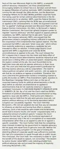 Facts of the case Wisconsin Right to Life (WRTL), a nonprofit political advocacy corporation, ran three advertisements encouraging viewers to contact two U.S. Senators and tell them to oppose filibusters of judicial nominees. WRTL intended to keep running the ads through the 2004 election, but the Bipartisan Campaign Reform Act of 2002 (BCRA) prohibits corporate funds from being used for certain political advertisements in the 60-day period prior to an election. WRTL sued the Federal Election Commission (FEC), claiming that the BCRA was unconstitutional as applied to the advertisements. In 2006, the Supreme Court let the "as applied" challenge proceed (see Wisconsin Right to Life v. Federal Election Commission, 04-1581). In McConnell v. Federal Election Commission, the Court had upheld Congress's power to regulate "express advocacy" ads that support or oppose political candidates, but WRTL claimed that its ads were "issue ads" rather than express advocacy. WRTL also argued that the government lacked a compelling interest sufficient to override the corporation's First Amendment free speech interest. The FEC countered that WRTL's ads were "sham issue ads," which refrain from explicitly endorsing or opposing a candidate but are intended to affect an election. A three-judge District Court agreed with WRTL's arguments and ruled the BCRA unconstitutional as applied to the ads. The court refused the FEC's request that it inquire into the intent and likely effect of the ads, because those determinations would be impractical and would have a chilling effect on protected speech. Analyzing only the explicit content of the ads, the court found them to be legitimate issue ads and not express advocacy or sham issue ads. The court also held that the government's justification for banning express advocacy ads by corporations - the need to reduce political corruption and public cynicism - did not apply to ads that do not endorse or oppose a candidate. Therefore, the court ruled that the government lacked a compelling interest to justify the burden on WRTL's First Amendment rights. Question Is the Bipartisan Campaign Reform Act's ban on the use of corporate treasury funds for political advertisements in the 60 days before an election unconstitutional as applied to advertisements that do not explicitly endorse or oppose a candidate? Conclusion 5-4 DECISION MAJORITY OPINION BY JOHN G. ROBERTS, JR. Yes. By a 5-4 vote the Court ruled that BCRA's limitations on political advertising were unconstitutional as they applied to issue ads like WRTL's. Chief Justice John Roberts's majority opinion held that the ads were genuine issue ads, not express political advocacy or its functional equivalent (which Congress can concededly regulate). The Court held that McConnell v. FEC did not establish the test that any ad intended to influence an election and having that effect is express advocacy. Such a test would be open-ended and burdensome, would lead to bizarre results, and would "unquestionably chill a substantial amount of political speech." Instead, the Court adopted the test that "an ad is the functional equivalent of express advocacy only if the ad is susceptible of no reasonable interpretation other than as an appeal to vote for or against a specific candidate." The Court further held that the compelling state interests invoked by the government to regulate advocacy did not apply with equal force to genuine issue ads. Neither the interest in preventing corruption nor the goal of limiting the distorting effects of corporate wealth was sufficient to override the right of a corporation to speak through ads on public issues. This conclusion, the Court held, was necessary in order to "give the benefit of the doubt to speech, not censorship." The dissent by Justice Souter called WRTL's ads indistinguishable from political advocacy ads and accused the majority of implicitly overruling McConnell v. FEC.