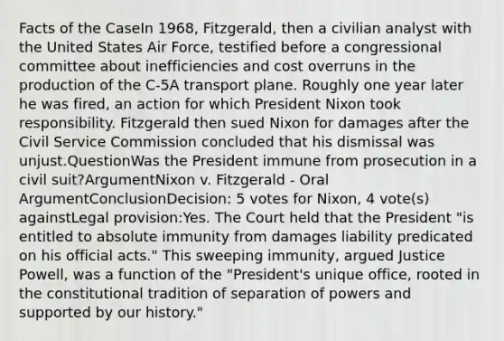 Facts of the CaseIn 1968, Fitzgerald, then a civilian analyst with the United States Air Force, testified before a congressional committee about inefficiencies and cost overruns in the production of the C-5A transport plane. Roughly one year later he was fired, an action for which President Nixon took responsibility. Fitzgerald then sued Nixon for damages after the Civil Service Commission concluded that his dismissal was unjust.QuestionWas the President immune from prosecution in a civil suit?ArgumentNixon v. Fitzgerald - Oral ArgumentConclusionDecision: 5 votes for Nixon, 4 vote(s) againstLegal provision:Yes. The Court held that the President "is entitled to absolute immunity from damages liability predicated on his official acts." This sweeping immunity, argued Justice Powell, was a function of the "President's unique office, rooted in the constitutional tradition of separation of powers and supported by our history."