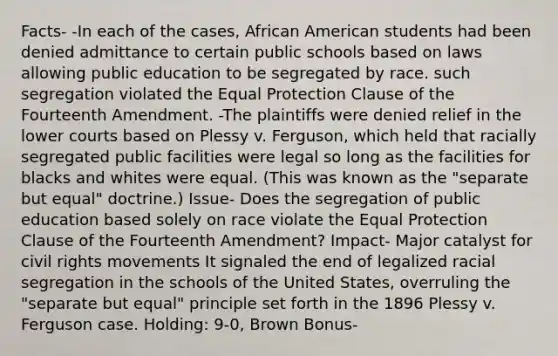 Facts- -In each of the cases, African American students had been denied admittance to certain public schools based on laws allowing public education to be segregated by race. such segregation violated the Equal Protection Clause of the Fourteenth Amendment. -The plaintiffs were denied relief in the lower courts based on Plessy v. Ferguson, which held that racially segregated public facilities were legal so long as the facilities for blacks and whites were equal. (This was known as the "separate but equal" doctrine.) Issue- Does the segregation of public education based solely on race violate the Equal Protection Clause of the Fourteenth Amendment? Impact- Major catalyst for civil rights movements It signaled the end of legalized racial segregation in the schools of the United States, overruling the "separate but equal" principle set forth in the 1896 Plessy v. Ferguson case. Holding: 9-0, Brown Bonus-