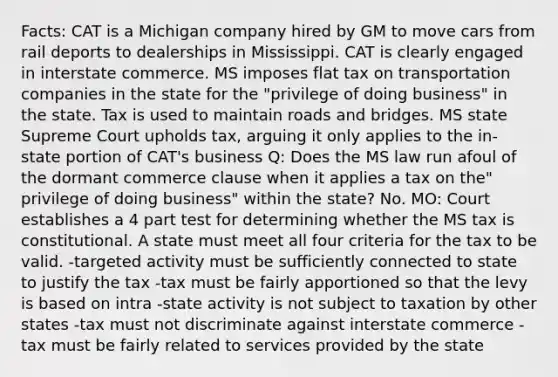 Facts: CAT is a Michigan company hired by GM to move cars from rail deports to dealerships in Mississippi. CAT is clearly engaged in interstate commerce. MS imposes flat tax on transportation companies in the state for the "privilege of doing business" in the state. Tax is used to maintain roads and bridges. MS state Supreme Court upholds tax, arguing it only applies to the in-state portion of CAT's business Q: Does the MS law run afoul of the dormant commerce clause when it applies a tax on the" privilege of doing business" within the state? No. MO: Court establishes a 4 part test for determining whether the MS tax is constitutional. A state must meet all four criteria for the tax to be valid. -targeted activity must be sufficiently connected to state to justify the tax -tax must be fairly apportioned so that the levy is based on intra -state activity is not subject to taxation by other states -tax must not discriminate against interstate commerce -tax must be fairly related to services provided by the state