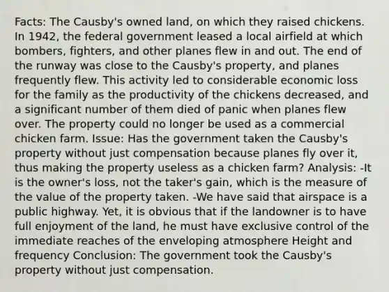 Facts: The Causby's owned land, on which they raised chickens. In 1942, the federal government leased a local airfield at which bombers, fighters, and other planes flew in and out. The end of the runway was close to the Causby's property, and planes frequently flew. This activity led to considerable economic loss for the family as the productivity of the chickens decreased, and a significant number of them died of panic when planes flew over. The property could no longer be used as a commercial chicken farm. Issue: Has the government taken the Causby's property without just compensation because planes fly over it, thus making the property useless as a chicken farm? Analysis: -It is the owner's loss, not the taker's gain, which is the measure of the value of the property taken. -We have said that airspace is a public highway. Yet, it is obvious that if the landowner is to have full enjoyment of the land, he must have exclusive control of the immediate reaches of the enveloping atmosphere Height and frequency Conclusion: The government took the Causby's property without just compensation.