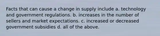 Facts that can cause a change in supply include a. technology and government regulations. b. increases in the number of sellers and market expectations. c. increased or decreased government subsidies d. all of the above.