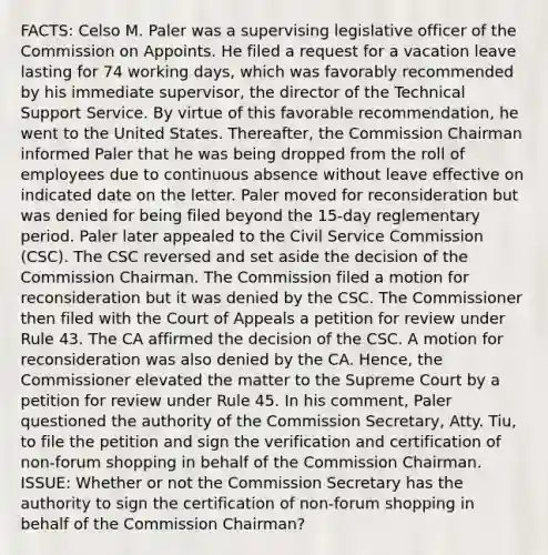 FACTS: Celso M. Paler was a supervising legislative officer of the Commission on Appoints. He filed a request for a vacation leave lasting for 74 working days, which was favorably recommended by his immediate supervisor, the director of the Technical Support Service. By virtue of this favorable recommendation, he went to the United States. Thereafter, the Commission Chairman informed Paler that he was being dropped from the roll of employees due to continuous absence without leave effective on indicated date on the letter. Paler moved for reconsideration but was denied for being filed beyond the 15-day reglementary period. Paler later appealed to the Civil Service Commission (CSC). The CSC reversed and set aside the decision of the Commission Chairman. The Commission filed a motion for reconsideration but it was denied by the CSC. The Commissioner then filed with the Court of Appeals a petition for review under Rule 43. The CA affirmed the decision of the CSC. A motion for reconsideration was also denied by the CA. Hence, the Commissioner elevated the matter to the Supreme Court by a petition for review under Rule 45. In his comment, Paler questioned the authority of the Commission Secretary, Atty. Tiu, to file the petition and sign the verification and certification of non-forum shopping in behalf of the Commission Chairman. ISSUE: Whether or not the Commission Secretary has the authority to sign the certification of non-forum shopping in behalf of the Commission Chairman?