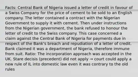 Facts: Central Bank of Nigeria issued a letter of credit in favour of a Swiss Company for the price of cement to be sold to an English company. The letter contained a contract with the Nigerian Government to supply it with cement. Then under instructions from the Nigerian government, the bank refused to honour the letter of credit to the Swiss company. This case concerned a claim against the Central Bank of Nigeria for payments due in respect of the Bank's breach and repudiation of a letter of credit. Bank claimed it was a department of Nigeria, therefore immune from suit. Ratio: The incorporation approach was accepted in the UK. Stare decisis (precedent) did not apply → court could apply a new rule of IL into domestic law even it was contrary to the old rules