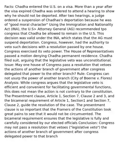 Facts: Chadha entered the U.S. on a visa. More than a year after the visa expired Chadha was ordered to attend a hearing to show why he should not be deported. After two hearings, a judge ordered a suspension of Chadhas's deportation because he was of "good moral character" Using the Immigration and Nationality Act (INA), the U.S> Attorney General (AG) recommended tpo congress that Chadha be allowed to remain in the U.S. This decision was valid under the INA, which states that the AG must suspend deportation. Congress, however, had the authority to veto such decisions with a resolution passed by one house. Congress exercised its veto power. The House of Representatives passed a motion denying Chadha permanent residence. Chadha filed suit, arguing that the legislative veto was unconstitutional. Issue: May one house of Congress pass a resolution that vetoes the actions of another branch of government after congress delegated that power to the other branch? Rule: Congress can not usurp the power of another branch (City of Boerne v. Flores) Analysis: While congress argues that the legislative veto is efficient and convenient for facilitating governmental functions, this does not mean the action is not contrary to the constitution. The Presentment clause, Article 1, Section 7, Clause 2 and 3, and the bicameral requirement of Article 1, Section1 and Section 7, Clause 2, guide the resolution of the case. The presentment clause is so important that the Framers of the Constitution took great pains to see that it would not be circumvented. The bicameral requirement ensures that the legislative is fully and carefully considered by our elected officials Conclusion: Congress may not pass a resolution that vetoes ("legislative veto") the actions of another branch of government after congress delegated power to that branch