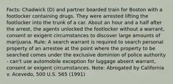 Facts: Chadwick (D) and partner boarded train for Boston with a footlocker containing drugs. They were arrested lifting the footlocker into the trunk of a car. About an hour and a half after the arrest, the agents unlocked the footlocker without a warrant, consent or exigent circumstances to discover large amounts of marijuana. Rule: A search warrant is required to search personal property of an arrestee at the point where the property to be searched comes under the exclusive dominion of police authority - can't use automobile exception for luggage absent warrant, consent or exigent circumstances. Note: Abrogated by California v. Acevedo, 500 U.S. 565 (1991)