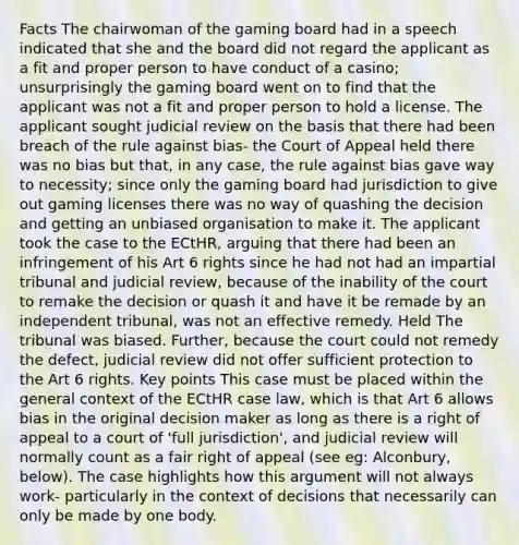 Facts The chairwoman of the gaming board had in a speech indicated that she and the board did not regard the applicant as a fit and proper person to have conduct of a casino; unsurprisingly the gaming board went on to find that the applicant was not a fit and proper person to hold a license. The applicant sought judicial review on the basis that there had been breach of the rule against bias- the Court of Appeal held there was no bias but that, in any case, the rule against bias gave way to necessity; since only the gaming board had jurisdiction to give out gaming licenses there was no way of quashing the decision and getting an unbiased organisation to make it. The applicant took the case to the ECtHR, arguing that there had been an infringement of his Art 6 rights since he had not had an impartial tribunal and judicial review, because of the inability of the court to remake the decision or quash it and have it be remade by an independent tribunal, was not an effective remedy. Held The tribunal was biased. Further, because the court could not remedy the defect, judicial review did not offer sufficient protection to the Art 6 rights. Key points This case must be placed within the general context of the ECtHR case law, which is that Art 6 allows bias in the original decision maker as long as there is a right of appeal to a court of 'full jurisdiction', and judicial review will normally count as a fair right of appeal (see eg: Alconbury, below). The case highlights how this argument will not always work- particularly in the context of decisions that necessarily can only be made by one body.