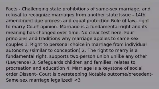 Facts - Challenging state prohibitions of same-sex marriage, and refusal to recognize marriages from another state Issue - 14th amendment due process and equal protection Rule of law- right to marry Court opinion- Marriage is a fundamental right and its meaning has changed over time. No clear test here. Four principles and traditions why marriage applies to same-sex couples 1. Right to personal choice in marriage from individual autonomy (similar to conception) 2. The right to marry is a fundamental right, supports two-person union unlike any other (Lawrence) 3. Safeguards children and families, relates to procreation and education 4. Marriage is a keystone of social order Dissent- Court is overstepping Notable outcome/precedent- Same sex marriage legalized! <3