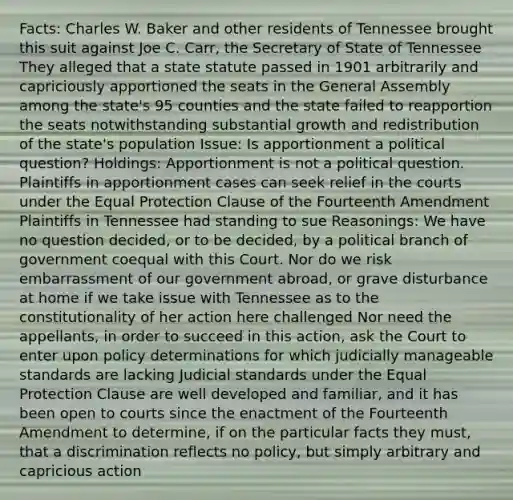 Facts: Charles W. Baker and other residents of Tennessee brought this suit against Joe C. Carr, the Secretary of State of Tennessee They alleged that a state statute passed in 1901 arbitrarily and capriciously apportioned the seats in the General Assembly among the state's 95 counties and the state failed to reapportion the seats notwithstanding substantial growth and redistribution of the state's population Issue: Is apportionment a political question? Holdings: Apportionment is not a political question. Plaintiffs in apportionment cases can seek relief in the courts under the Equal Protection Clause of the Fourteenth Amendment Plaintiffs in Tennessee had standing to sue Reasonings: We have no question decided, or to be decided, by a political branch of government coequal with this Court. Nor do we risk embarrassment of our government abroad, or grave disturbance at home if we take issue with Tennessee as to the constitutionality of her action here challenged Nor need the appellants, in order to succeed in this action, ask the Court to enter upon policy determinations for which judicially manageable standards are lacking Judicial standards under the Equal Protection Clause are well developed and familiar, and it has been open to courts since the enactment of the Fourteenth Amendment to determine, if on the particular facts they must, that a discrimination reflects no policy, but simply arbitrary and capricious action