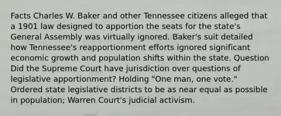 Facts Charles W. Baker and other Tennessee citizens alleged that a 1901 law designed to apportion the seats for the state's General Assembly was virtually ignored. Baker's suit detailed how Tennessee's reapportionment efforts ignored significant economic growth and population shifts within the state. Question Did the Supreme Court have jurisdiction over questions of legislative apportionment? Holding "One man, one vote." Ordered state legislative districts to be as near equal as possible in population; Warren Court's judicial activism.