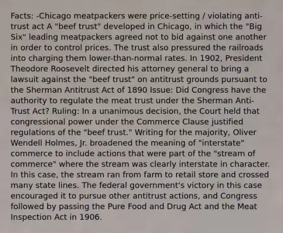 Facts: -Chicago meatpackers were price-setting / violating anti-trust act A "beef trust" developed in Chicago, in which the "Big Six" leading meatpackers agreed not to bid against one another in order to control prices. The trust also pressured the railroads into charging them lower-than-normal rates. In 1902, President Theodore Roosevelt directed his attorney general to bring a lawsuit against the "beef trust" on antitrust grounds pursuant to the Sherman Antitrust Act of 1890 Issue: Did Congress have the authority to regulate the meat trust under the Sherman Anti-Trust Act? Ruling: In a unanimous decision, the Court held that congressional power under the Commerce Clause justified regulations of the "beef trust." Writing for the majority, Oliver Wendell Holmes, Jr. broadened the meaning of "interstate" commerce to include actions that were part of the "stream of commerce" where the stream was clearly interstate in character. In this case, the stream ran from farm to retail store and crossed many state lines. The federal government's victory in this case encouraged it to pursue other antitrust actions, and Congress followed by passing the Pure Food and Drug Act and the Meat Inspection Act in 1906.