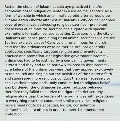 Facts: -the church of lukumi babalu aye practiced the afro-caribbean based religion of Santeria- used animal sacrifice as a form of worship in which an animal's carotid arteries would be cut and eaten -shortly after est in Hialeah FL city council adopted several ordinances addressing religious sacrifice-- prohibited possession of animals for sacrifice of slaughter with specific exemptions for state licensed activities Question: -did the city of Haileah's ordinance prohibiting ritual animal sacrifices violate the 1st free exercise clause? Conclusion: -unanimous for church -held that the ordinances were neither neutral nor generally applicable, specifically targeted religion and prevented its practice and promotion -not legislative government interest -ordinances had to be justified by a compelling governmental interest and they had to be narrowly tailored to that interest -core failure of the ordinances were that they applied exclusively to the church and singled out the activities of the Santeria faith and suppressed more religious conduct than was necessary to achieve their stated ends -only conduct tied to religious belief was burdened -the ordinances targeted religious behavior therefore they failed to survive the rigors of strict scrutiny -religion alone bear the burden of the ordinances with exceptions to everything else that conducted similar activities -religious beliefs need not to be accepted, logical, consistent or comprehensible to others in order to meet 1st amendment protection