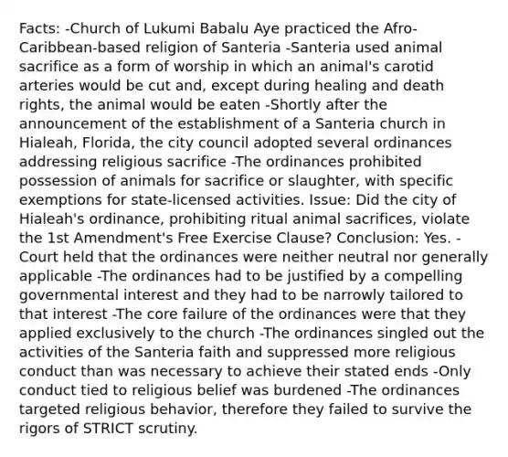 Facts: -Church of Lukumi Babalu Aye practiced the Afro-Caribbean-based religion of Santeria -Santeria used animal sacrifice as a form of worship in which an animal's carotid arteries would be cut and, except during healing and death rights, the animal would be eaten -Shortly after the announcement of the establishment of a Santeria church in Hialeah, Florida, the city council adopted several ordinances addressing religious sacrifice -The ordinances prohibited possession of animals for sacrifice or slaughter, with specific exemptions for state-licensed activities. Issue: Did the city of Hialeah's ordinance, prohibiting ritual animal sacrifices, violate the 1st Amendment's Free Exercise Clause? Conclusion: Yes. -Court held that the ordinances were neither neutral nor generally applicable -The ordinances had to be justified by a compelling governmental interest and they had to be narrowly tailored to that interest -The core failure of the ordinances were that they applied exclusively to the church -The ordinances singled out the activities of the Santeria faith and suppressed more religious conduct than was necessary to achieve their stated ends -Only conduct tied to religious belief was burdened -The ordinances targeted religious behavior, therefore they failed to survive the rigors of STRICT scrutiny.