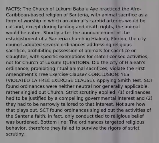 FACTS: The Church of Lukumi Babalu Aye practiced the Afro-Caribbean-based religion of Santeria, with animal sacrifice as a form of worship in which an animal's carotid arteries would be cut and, except during healing and death rights, the animal would be eaten. Shortly after the announcement of the establishment of a Santeria church in Hialeah, Florida, the city council adopted several ordinances addressing religious sacrifice, prohibiting possession of animals for sacrifice or slaughter, with specific exemptions for state-licensed activities, not for Church of Lukumi QUESTIONS: Did the city of Hialeah's ordinance, prohibiting ritual animal sacrifices, violate the First Amendment's Free Exercise Clause? CONCLUSION: YES (VIOLATED 1A FREE EXERCISE CLAUSE). Applying Smith Test, SCT found ordinances were neither neutral nor generally applicable, rather singled out Church. Strict scrutiny applied: (1) ordinances had to be justified by a compelling governmental interest and (2) they had to be narrowly tailored to that interest. Not sure how that plays out. SCT found ordinances singled out the activities of the Santeria faith; in fact, only conduct tied to religious belief was burdened. Bottom line: The ordinances targeted religious behavior, therefore they failed to survive the rigors of strict scrutiny.