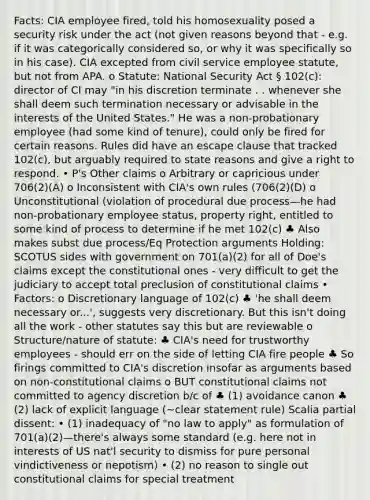 Facts: CIA employee fired, told his homosexuality posed a security risk under the act (not given reasons beyond that - e.g. if it was categorically considered so, or why it was specifically so in his case). CIA excepted from civil service employee statute, but not from APA. o Statute: National Security Act § 102(c): director of CI may "in his discretion terminate . . whenever she shall deem such termination necessary or advisable in the interests of the United States." He was a non-probationary employee (had some kind of tenure), could only be fired for certain reasons. Rules did have an escape clause that tracked 102(c), but arguably required to state reasons and give a right to respond. • P's Other claims o Arbitrary or capricious under 706(2)(A) o Inconsistent with CIA's own rules (706(2)(D) o Unconstitutional (violation of procedural due process—he had non-probationary employee status, property right, entitled to some kind of process to determine if he met 102(c) ♣ Also makes subst due process/Eq Protection arguments Holding: SCOTUS sides with government on 701(a)(2) for all of Doe's claims except the constitutional ones - very difficult to get the judiciary to accept total preclusion of constitutional claims • Factors: o Discretionary language of 102(c) ♣ 'he shall deem necessary or...', suggests very discretionary. But this isn't doing all the work - other statutes say this but are reviewable o Structure/nature of statute: ♣ CIA's need for trustworthy employees - should err on the side of letting CIA fire people ♣ So firings committed to CIA's discretion insofar as arguments based on non-constitutional claims o BUT constitutional claims not committed to agency discretion b/c of ♣ (1) avoidance canon ♣ (2) lack of explicit language (~clear statement rule) Scalia partial dissent: • (1) inadequacy of "no law to apply" as formulation of 701(a)(2)—there's always some standard (e.g. here not in interests of US nat'l security to dismiss for pure personal vindictiveness or nepotism) • (2) no reason to single out constitutional claims for special treatment