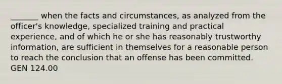 _______ when the facts and circumstances, as analyzed from the officer's knowledge, specialized training and practical experience, and of which he or she has reasonably trustworthy information, are sufficient in themselves for a reasonable person to reach the conclusion that an offense has been committed. GEN 124.00