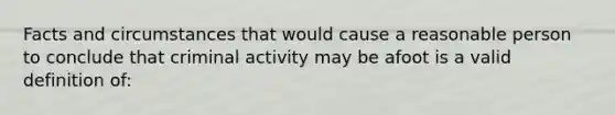 Facts and circumstances that would cause a reasonable person to conclude that criminal activity may be afoot is a valid definition of: