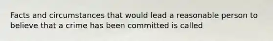 Facts and circumstances that would lead a reasonable person to believe that a crime has been committed is called