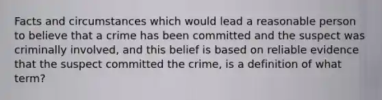 Facts and circumstances which would lead a reasonable person to believe that a crime has been committed and the suspect was criminally involved, and this belief is based on reliable evidence that the suspect committed the crime, is a definition of what term?