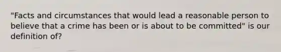 "Facts and circumstances that would lead a reasonable person to believe that a crime has been or is about to be committed" is our definition of?