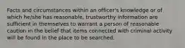 Facts and circumstances within an officer's knowledge or of which he/she has reasonable, trustworthy information are sufficient in themselves to warrant a person of reasonable caution in the belief that items connected with criminal activity will be found in the place to be searched.