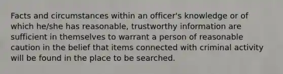 Facts and circumstances within an officer's knowledge or of which he/she has reasonable, trustworthy information are sufficient in themselves to warrant a person of reasonable caution in the belief that items connected with criminal activity will be found in the place to be searched.