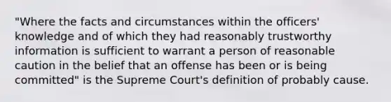 "Where the facts and circumstances within the officers' knowledge and of which they had reasonably trustworthy information is sufficient to warrant a person of reasonable caution in the belief that an offense has been or is being committed" is the Supreme Court's definition of probably cause.