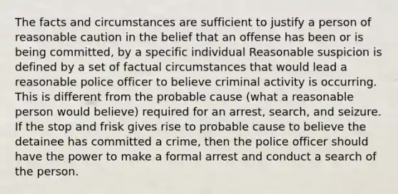 The facts and circumstances are sufficient to justify a person of reasonable caution in the belief that an offense has been or is being committed, by a specific individual Reasonable suspicion is defined by a set of factual circumstances that would lead a reasonable police officer to believe criminal activity is occurring. This is different from the probable cause (what a reasonable person would believe) required for an arrest, search, and seizure. If the stop and frisk gives rise to probable cause to believe the detainee has committed a crime, then the police officer should have the power to make a formal arrest and conduct a search of the person.