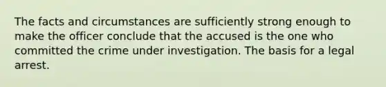 The facts and circumstances are sufficiently strong enough to make the officer conclude that the accused is the one who committed the crime under investigation. The basis for a legal arrest.