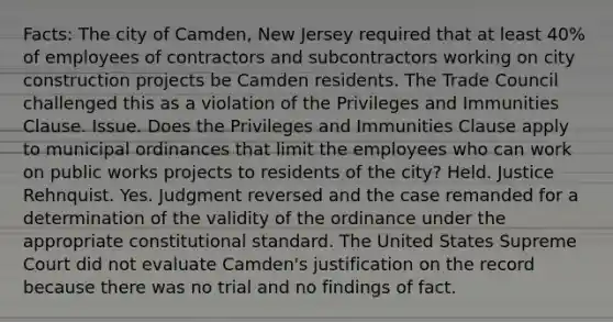 Facts: The city of Camden, New Jersey required that at least 40% of employees of contractors and subcontractors working on city construction projects be Camden residents. The Trade Council challenged this as a violation of the Privileges and Immunities Clause. Issue. Does the Privileges and Immunities Clause apply to municipal ordinances that limit the employees who can work on public works projects to residents of the city? Held. Justice Rehnquist. Yes. Judgment reversed and the case remanded for a determination of the validity of the ordinance under the appropriate constitutional standard. The United States Supreme Court did not evaluate Camden's justification on the record because there was no trial and no findings of fact.