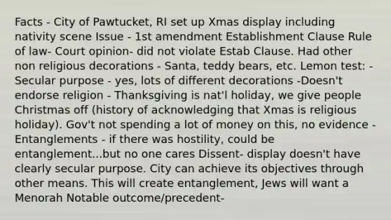 Facts - City of Pawtucket, RI set up Xmas display including nativity scene Issue - 1st amendment Establishment Clause Rule of law- Court opinion- did not violate Estab Clause. Had other non religious decorations - Santa, teddy bears, etc. Lemon test: -Secular purpose - yes, lots of different decorations -Doesn't endorse religion - Thanksgiving is nat'l holiday, we give people Christmas off (history of acknowledging that Xmas is religious holiday). Gov't not spending a lot of money on this, no evidence -Entanglements - if there was hostility, could be entanglement...but no one cares Dissent- display doesn't have clearly secular purpose. City can achieve its objectives through other means. This will create entanglement, Jews will want a Menorah Notable outcome/precedent-