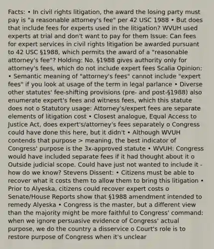 Facts: • In civil rights litigation, the award the losing party must pay is "a reasonable attorney's fee" per 42 USC 1988 • But does that include fees for experts used in the litigation? WVUH used experts at trial and don't want to pay for them Issue: Can fees for expert services in civil rights litigation be awarded pursuant to 42 USC §1988, which permits the award of a "reasonable attorney's fee"? Holding: No. §1988 gives authority only for attorney's fees, which do not include expert fees Scalia Opinion: • Semantic meaning of "attorney's fees" cannot include "expert fees" if you look at usage of the term in legal parlance • Diverse other statutes' fee-shifting provisions (pre- and post-§1988) also enumerate expert's fees and witness fees, which this statute does not o Statutory usage: Attorney's/expert fees are separate elements of litigation cost • Closest analogue, Equal Access to Justice Act, does expert's/attorney's fees separately o Congress could have done this here, but it didn't • Although WVUH contends that purpose > meaning, the best indicator of Congress' purpose is the 3x-approved statute • WVUH: Congress would have included separate fees if it had thought about it o Outside judicial scope. Could have just not wanted to include it - how do we know? Stevens Dissent: • Citizens must be able to recover what it costs them to allow them to bring this litigation • Prior to Alyeska, citizens could recover expert costs o Senate/House Reports show that §1988 amendment intended to remedy Alyeska • Congress is the master, but a different view than the majority might be more faithful to Congress' command: when we ignore persuasive evidence of Congress' actual purpose, we do the country a disservice o Court's role is to restore purpose of Congress when it's unclear