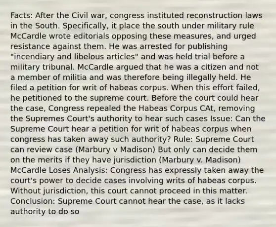 Facts: After the Civil war, congress instituted reconstruction laws in the South. Specifically, it place the south under military rule McCardle wrote editorials opposing these measures, and urged resistance against them. He was arrested for publishing "incendiary and libelous articles" and was held trial before a military tribunal. McCardle argued that he was a citizen and not a member of militia and was therefore being illegally held. He filed a petition for writ of habeas corpus. When this effort failed, he petitioned to the supreme court. Before the court could hear the case, Congress repealed the Habeas Corpus CAt, removing the Supremes Court's authority to hear such cases Issue: Can the Supreme Court hear a petition for writ of habeas corpus when congress has taken away such authority? Rule: Supreme Court can review case (Marbury v Madison) But only can decide them on the merits if they have jurisdiction (Marbury v. Madison) McCardle Loses Analysis: Congress has expressly taken away the court's power to decide cases involving writs of habeas corpus. Without jurisdiction, this court cannot proceed in this matter. Conclusion: Supreme Court cannot hear the case, as it lacks authority to do so