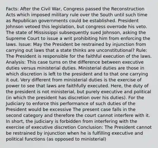 Facts: After the Civil War, Congress passed the Reconstruction Acts which imposed military rule over the South until such time as Republican governments could be established. President Johnson vetoed this legislation, but congress overrode his veto. The state of Mississippi subsequently sued Johnson, asking the Supreme Court to issue a writ prohibiting him from enforcing the laws. Issue: May the President be restrained by injunction from carrying out laws that a state thinks are unconstitutional? Rule: The President is responsible for the faithful execution of the laws. Analysis: This case turns on the difference between executive duties versus ministerial duties. Ministerial duties are those in which discretion is left to the president and to that one carrying it out. Very different from ministerial duties is the exercise of power to see that laws are faithfully executed. Here, the duty of the president is not ministerial, but purely executive and political (in which the president has discretion over his duties). For the Judiciary to enforce this performance of such duties of the President would be excessive The present case falls in the second category and therefore the court cannot interfere with it. In short, the judiciary is forbidden from interfering with the exercise of executive discretion Conclusion: The President cannot be restrained by injunction when he is fulfilling executive and political functions (as opposed to ministerial)