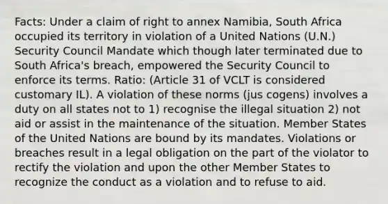 Facts: Under a claim of right to annex Namibia, South Africa occupied its territory in violation of a United Nations (U.N.) Security Council Mandate which though later terminated due to South Africa's breach, empowered the Security Council to enforce its terms. Ratio: (Article 31 of VCLT is considered customary IL). A violation of these norms (jus cogens) involves a duty on all states not to 1) recognise the illegal situation 2) not aid or assist in the maintenance of the situation. Member States of the United Nations are bound by its mandates. Violations or breaches result in a legal obligation on the part of the violator to rectify the violation and upon the other Member States to recognize the conduct as a violation and to refuse to aid.