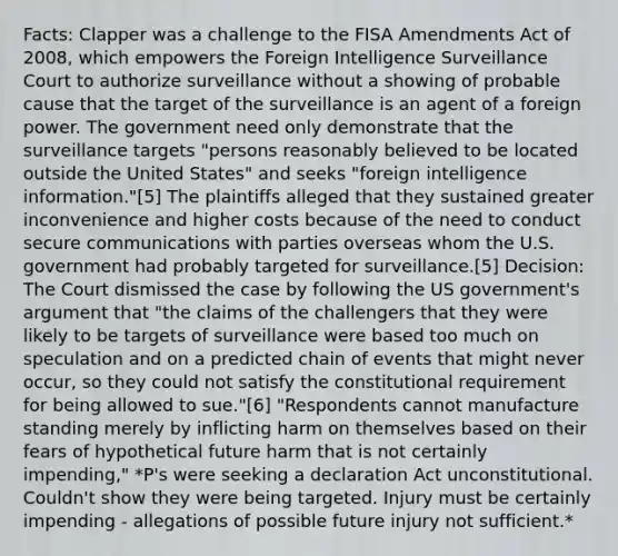 Facts: Clapper was a challenge to the FISA Amendments Act of 2008, which empowers the Foreign Intelligence Surveillance Court to authorize surveillance without a showing of probable cause that the target of the surveillance is an agent of a foreign power. The government need only demonstrate that the surveillance targets "persons reasonably believed to be located outside the United States" and seeks "foreign intelligence information."[5] The plaintiffs alleged that they sustained greater inconvenience and higher costs because of the need to conduct secure communications with parties overseas whom the U.S. government had probably targeted for surveillance.[5] Decision: The Court dismissed the case by following the US government's argument that "the claims of the challengers that they were likely to be targets of surveillance were based too much on speculation and on a predicted chain of events that might never occur, so they could not satisfy the constitutional requirement for being allowed to sue."[6] "Respondents cannot manufacture standing merely by inflicting harm on themselves based on their fears of hypothetical future harm that is not certainly impending," *P's were seeking a declaration Act unconstitutional. Couldn't show they were being targeted. Injury must be certainly impending - allegations of possible future injury not sufficient.*