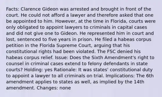 Facts: Clarence Gideon was arrested and brought in front of the court. He could not afford a lawyer and therefore asked that one be appointed to him. However, at the time in Florida, courts were only obligated to appoint lawyers to criminals in capital cases and did not give one to Gideon. He represented him in court and lost, sentenced to five years in prison. He filed a habeas corpus petition in the Florida Supreme Court, arguing that his constitutional rights had been violated. The FSC denied his habeas corpus relief. Issue: Does the Sixth Amendment's right to counsel in criminal cases extend to felony defendants in state courts? Holding: yes Rationale: It was states' constitutional duty to appoint a lawyer to all criminals on trial. Implications: The 6th amendment applies to states as well, as implied by the 14th amendment. Changes: none