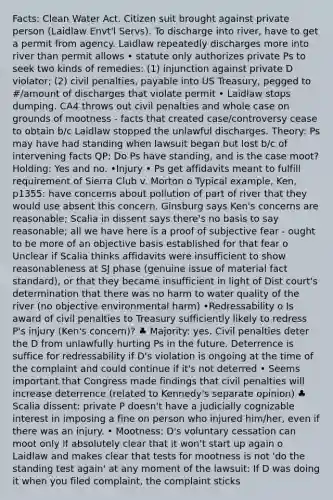 Facts: Clean Water Act. Citizen suit brought against private person (Laidlaw Envt'l Servs). To discharge into river, have to get a permit from agency. Laidlaw repeatedly discharges more into river than permit allows • statute only authorizes private Ps to seek two kinds of remedies: (1) injunction against private D violator; (2) civil penalties, payable into US Treasury, pegged to #/amount of discharges that violate permit • Laidlaw stops dumping. CA4 throws out civil penalties and whole case on grounds of mootness - facts that created case/controversy cease to obtain b/c Laidlaw stopped the unlawful discharges. Theory: Ps may have had standing when lawsuit began but lost b/c of intervening facts QP: Do Ps have standing, and is the case moot? Holding: Yes and no. •Injury • Ps get affidavits meant to fulfill requirement of Sierra Club v. Morton o Typical example, Ken, p1355: have concerns about pollution of part of river that they would use absent this concern. Ginsburg says Ken's concerns are reasonable; Scalia in dissent says there's no basis to say reasonable; all we have here is a proof of subjective fear - ought to be more of an objective basis established for that fear o Unclear if Scalia thinks affidavits were insufficient to show reasonableness at SJ phase (genuine issue of material fact standard), or that they became insufficient in light of Dist court's determination that there was no harm to water quality of the river (no objective environmental harm) •Redressability o Is award of civil penalties to Treasury sufficiently likely to redress P's injury (Ken's concern)? ♣ Majority: yes. Civil penalties deter the D from unlawfully hurting Ps in the future. Deterrence is suffice for redressability if D's violation is ongoing at the time of the complaint and could continue if it's not deterred • Seems important that Congress made findings that civil penalties will increase deterrence (related to Kennedy's separate opinion) ♣ Scalia dissent: private P doesn't have a judicially cognizable interest in imposing a fine on person who injured him/her, even if there was an injury. • Mootness: D's voluntary cessation can moot only if absolutely clear that it won't start up again o Laidlaw and makes clear that tests for mootness is not 'do the standing test again' at any moment of the lawsuit: If D was doing it when you filed complaint, the complaint sticks