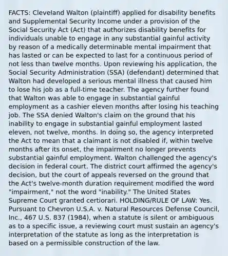 FACTS: Cleveland Walton (plaintiff) applied for disability benefits and Supplemental Security Income under a provision of the Social Security Act (Act) that authorizes disability benefits for individuals unable to engage in any substantial gainful activity by reason of a medically determinable mental impairment that has lasted or can be expected to last for a continuous period of not less than twelve months. Upon reviewing his application, the Social Security Administration (SSA) (defendant) determined that Walton had developed a serious mental illness that caused him to lose his job as a full-time teacher. The agency further found that Walton was able to engage in substantial gainful employment as a cashier eleven months after losing his teaching job. The SSA denied Walton's claim on the ground that his inability to engage in substantial gainful employment lasted eleven, not twelve, months. In doing so, the agency interpreted the Act to mean that a claimant is not disabled if, within twelve months after its onset, the impairment no longer prevents substantial gainful employment. Walton challenged the agency's decision in federal court. The district court affirmed the agency's decision, but the court of appeals reversed on the ground that the Act's twelve-month duration requirement modified the word "impairment," not the word "inability." The United States Supreme Court granted certiorari. HOLDING/RULE OF LAW: Yes. Pursuant to Chevron U.S.A. v. Natural Resources Defense Council, Inc., 467 U.S. 837 (1984), when a statute is silent or ambiguous as to a specific issue, a reviewing court must sustain an agency's interpretation of the statute as long as the interpretation is based on a permissible construction of the law.