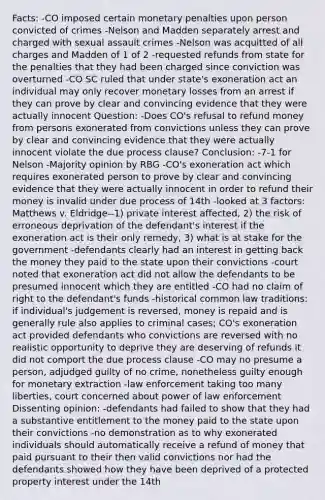 Facts: -CO imposed certain monetary penalties upon person convicted of crimes -Nelson and Madden separately arrest and charged with sexual assault crimes -Nelson was acquitted of all charges and Madden of 1 of 2 -requested refunds from state for the penalties that they had been charged since conviction was overturned -CO SC ruled that under state's exoneration act an individual may only recover monetary losses from an arrest if they can prove by clear and convincing evidence that they were actually innocent Question: -Does CO's refusal to refund money from persons exonerated from convictions unless they can prove by clear and convincing evidence that they were actually innocent violate the due process clause? Conclusion: -7-1 for Nelson -Majority opinion by RBG -CO's exoneration act which requires exonerated person to prove by clear and convincing evidence that they were actually innocent in order to refund their money is invalid under due process of 14th -looked at 3 factors: Matthews v. Eldridge--1) private interest affected, 2) the risk of erroneous deprivation of the defendant's interest if the exoneration act is their only remedy, 3) what is at stake for the government -defendants clearly had an interest in getting back the money they paid to the state upon their convictions -court noted that exoneration act did not allow the defendants to be presumed innocent which they are entitled -CO had no claim of right to the defendant's funds -historical common law traditions: if individual's judgement is reversed, money is repaid and is generally rule also applies to criminal cases; CO's exoneration act provided defendants who convictions are reversed with no realistic opportunity to deprive they are deserving of refunds it did not comport the due process clause -CO may no presume a person, adjudged guilty of no crime, nonetheless guilty enough for monetary extraction -law enforcement taking too many liberties, court concerned about power of law enforcement Dissenting opinion: -defendants had failed to show that they had a substantive entitlement to the money paid to the state upon their convictions -no demonstration as to why exonerated individuals should automatically receive a refund of money that paid pursuant to their then valid convictions nor had the defendants showed how they have been deprived of a protected property interest under the 14th