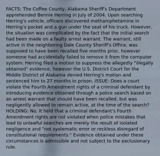 FACTS: The Coffee County, Alabama Sheriff's Department apprehended Bennie Herring in July of 2004. Upon searching Herring's vehicle, officers discovered methamphetamine in Herring's pocket and a gun under the seat of his truck. However, the situation was complicated by the fact that the initial search had been made on a faulty arrest warrant. The warrant, still active in the neighboring Dale County Sheriff's Office, was supposed to have been recalled five months prior, however someone had accidentally failed to remove it from the computer system. Herring filed a motion to suppress the allegedly "illegally obtained" evidence, however the U.S. District Court for the Middle District of Alabama denied Herring's motion and sentenced him to 27 months in prison. ISSUE: Does a court violate the Fourth Amendment rights of a criminal defendant by introducing evidence obtained through a police search based on an arrest warrant that should have been recalled, but was negligently allowed to remain active, at the time of the search? HOLDING: No. It held that a criminal defendant's Fourth Amendment rights are not violated when police mistakes that lead to unlawful searches are merely the result of isolated negligence and "not systematic error or reckless disregard of constitutional requirements." Evidence obtained under these circumstances is admissible and not subject to <a href='https://www.questionai.com/knowledge/kiz15u9aWk-the-exclusionary-rule' class='anchor-knowledge'>the exclusionary rule</a>.