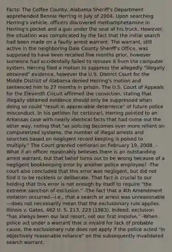 Facts: The Coffee County, Alabama Sheriff's Department apprehended Bennie Herring in July of 2004. Upon searching Herring's vehicle, officers discovered methamphetamine in Herring's pocket and a gun under the seat of his truck. However, the situation was complicated by the fact that the initial search had been made on a faulty <a href='https://www.questionai.com/knowledge/kBRTc9MLaW-arrest-warrant' class='anchor-knowledge'>arrest warrant</a>. The warrant, still active in the neighboring Dale County Sheriff's Office, was supposed to have been recalled five months prior, however someone had accidentally failed to remove it from the computer system. Herring filed a motion to suppress the allegedly "illegally obtained" evidence, however the U.S. District Court for the Middle District of Alabama denied Herring's motion and sentenced him to 27 months in prison. The U.S. Court of Appeals for the Eleventh Circuit affirmed the conviction, stating that illegally obtained evidence should only be suppressed when doing so could "result in appreciable deterrence" of future police misconduct. In his petition for certiorari, Herring pointed to an Arkansas case with nearly identical facts that had come out the other way, noting that "as policing becomes ever more reliant on computerized systems, the number of illegal arrests and searches based on negligent record keeping is poised to multiply." The Court granted certiorari on February 19, 2008. -What if an officer reasonably believes there is an outstanding arrest warrant, but that belief turns out to be wrong because of a negligent bookkeeping error by another police employee? -The court also concluded that this error was negligent, but did not find it to be reckless or deliberate. That fact is crucial to our holding that this error is not enough by itself to require "the extreme sanction of exclusion." -The fact that a 4th Amendment violation occurred—i.e., that a search or arrest was unreasonable—does not necessarily mean that <a href='https://www.questionai.com/knowledge/kiz15u9aWk-the-exclusionary-rule' class='anchor-knowledge'>the exclusionary rule</a> applies. Illinois v. Gates, 462 U. S. 213, 223 (1983). Indeed, exclusion "has always been our last resort, not our first impulse," -When police act under a warrant that is invalid for lack of probable cause, the exclusionary rule does not apply if the police acted "in objectively reasonable reliance" on the subsequently invalidated search warrant.