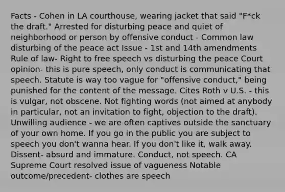 Facts - Cohen in LA courthouse, wearing jacket that said "F*ck the draft." Arrested for disturbing peace and quiet of neighborhood or person by offensive conduct - Common law disturbing of the peace act Issue - 1st and 14th amendments Rule of law- Right to free speech vs disturbing the peace Court opinion- this is pure speech, only conduct is communicating that speech. Statute is way too vague for "offensive conduct," being punished for the content of the message. Cites Roth v U.S. - this is vulgar, not obscene. Not fighting words (not aimed at anybody in particular, not an invitation to fight, objection to the draft). Unwilling audience - we are often captives outside the sanctuary of your own home. If you go in the public you are subject to speech you don't wanna hear. If you don't like it, walk away. Dissent- absurd and immature. Conduct, not speech. CA Supreme Court resolved issue of vagueness Notable outcome/precedent- clothes are speech