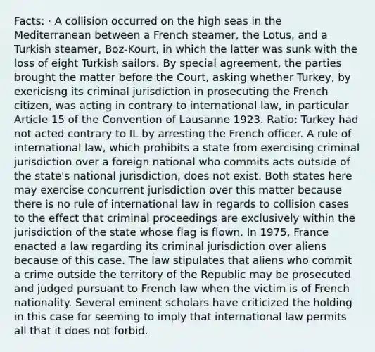 Facts: · A collision occurred on the high seas in the Mediterranean between a French steamer, the Lotus, and a Turkish steamer, Boz-Kourt, in which the latter was sunk with the loss of eight Turkish sailors. By special agreement, the parties brought the matter before the Court, asking whether Turkey, by exericisng its criminal jurisdiction in prosecuting the French citizen, was acting in contrary to international law, in particular Article 15 of the Convention of Lausanne 1923. Ratio: Turkey had not acted contrary to IL by arresting the French officer. A rule of international law, which prohibits a state from exercising criminal jurisdiction over a foreign national who commits acts outside of the state's national jurisdiction, does not exist. Both states here may exercise concurrent jurisdiction over this matter because there is no rule of international law in regards to collision cases to the effect that criminal proceedings are exclusively within the jurisdiction of the state whose flag is flown. In 1975, France enacted a law regarding its criminal jurisdiction over aliens because of this case. The law stipulates that aliens who commit a crime outside the territory of the Republic may be prosecuted and judged pursuant to French law when the victim is of French nationality. Several eminent scholars have criticized the holding in this case for seeming to imply that international law permits all that it does not forbid.