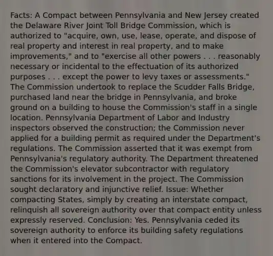 Facts: A Compact between Pennsylvania and New Jersey created the Delaware River Joint Toll Bridge Commission, which is authorized to "acquire, own, use, lease, operate, and dispose of real property and interest in real property, and to make improvements," and to "exercise all other powers . . . reasonably necessary or incidental to the effectuation of its authorized purposes . . . except the power to levy taxes or assessments." The Commission undertook to replace the Scudder Falls Bridge, purchased land near the bridge in Pennsylvania, and broke ground on a building to house the Commission's staff in a single location. Pennsylvania Department of Labor and Industry inspectors observed the construction; the Commission never applied for a building permit as required under the Department's regulations. The Commission asserted that it was exempt from Pennsylvania's regulatory authority. The Department threatened the Commission's elevator subcontractor with regulatory sanctions for its involvement in the project. The Commission sought declaratory and injunctive relief. Issue: Whether compacting States, simply by creating an interstate compact, relinquish all sovereign authority over that compact entity unless expressly reserved. Conclusion: Yes. Pennsylvania ceded its sovereign authority to enforce its building safety regulations when it entered into the Compact.