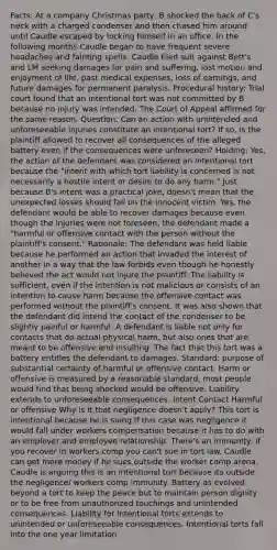 Facts: At a company Christmas party, B shocked the back of C's neck with a charged condenser and then chased him around until Caudle escaped by locking himself in an office. In the following months Caudle began to have frequent severe headaches and fainting spells. Caudle filed suit against Bett's and LM seeking damages for pain and suffering, lost motion and enjoyment of life, past medical expenses, loss of earnings, and future damages for permanent paralysis. Procedural history: Trial court found that an intentional tort was not committed by B because no injury was intended. The Court of Appeal affirmed for the same reason. Question: Can an action with unintended and unforeseeable injuries constitute an intentional tort? If so, is the plaintiff allowed to recover all consequences of the alleged battery even if the consequences were unforeseen? Holding: Yes, the action of the defendant was considered an intentional tort because the "intent with which tort liability is concerned is not necessarily a hostile intent or desire to do any harm." Just because B's intent was a practical joke, doesn't mean that the unexpected losses should fall on the innocent victim. Yes, the defendant would be able to recover damages because even though the injuries were not foreseen, the defendant made a "harmful or offensive contact with the person without the plaintiff's consent." Rationale: The defendant was held liable because he performed an action that invaded the interest of another in a way that the law forbids even though he honestly believed the act would not injure the plaintiff. The liability is sufficient, even if the intention is not malicious or consists of an intention to cause harm because the offensive contact was performed without the plaintiff's consent. It was also shown that the defendant did intend the contact of the condenser to be slightly painful or harmful. A defendant is liable not only for contacts that do actual physical harm, but also ones that are meant to be offensive and insulting. The fact that this tort was a battery entitles the defendant to damages. Standard: purpose of substantial certainty of harmful or offensive contact. Harm or offensive is measured by a reasonable standard, most people would find that being shocked would be offensive. Liability extends to unforeseeable consequences. Intent Contact Harmful or offensive Why is it that negligence doesn't apply? This tort is intentional because he is suing If this case was negligence it would fall under workers compensation because it has to do with an employer and employee relationship. There's an immunity: if you recover in workers comp you can't sue in tort law. Caudle can get more money if he sues outside the worker comp arena. Caudle is arguing this is an intentional tort because its outside the negligence/ workers comp immunity. Battery as evolved beyond a tort to keep the peace but to maintain person dignity or to be free from unauthorized touchings and unintended consequences. Liability for intentional torts extends to unintended or unforeseeable consequences. Intentional torts fall into the one year limitation